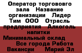 Оператор торгововго зала › Название организации ­ Лидер Тим, ООО › Отрасль предприятия ­ Алкоголь, напитки › Минимальный оклад ­ 26 000 - Все города Работа » Вакансии   . Марий Эл респ.,Йошкар-Ола г.